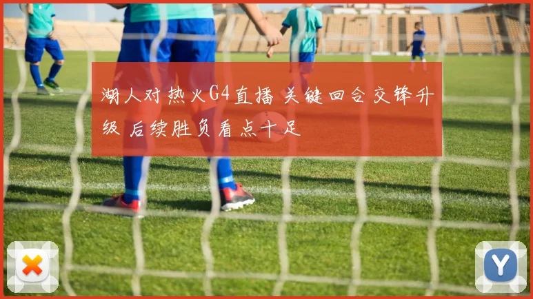 湖人对热火G4直播 关键回合交锋升级 后续胜负看点十足
