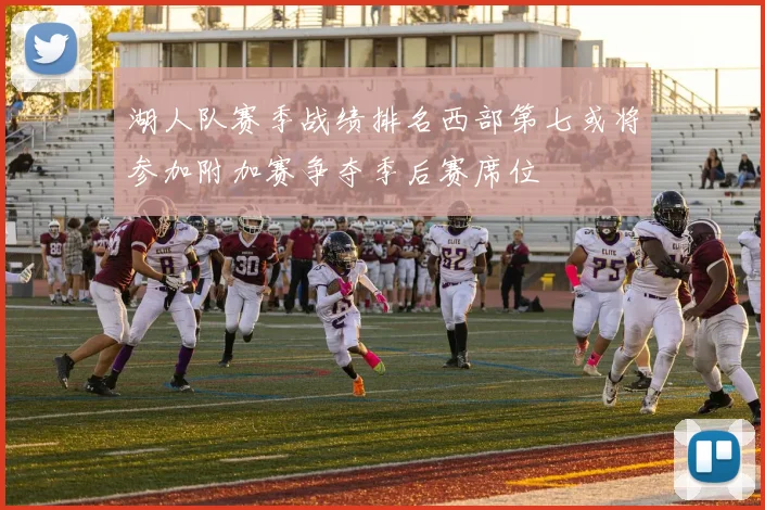 湖人队赛季战绩排名西部第七或将参加附加赛争夺季后赛席位
