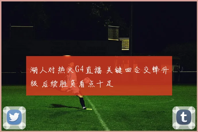 湖人对热火G4直播 关键回合交锋升级 后续胜负看点十足