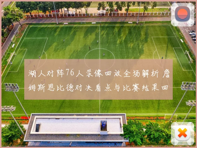 湖人对阵76人录像回放全场解析 詹姆斯恩比德对决看点与比赛结果回顾