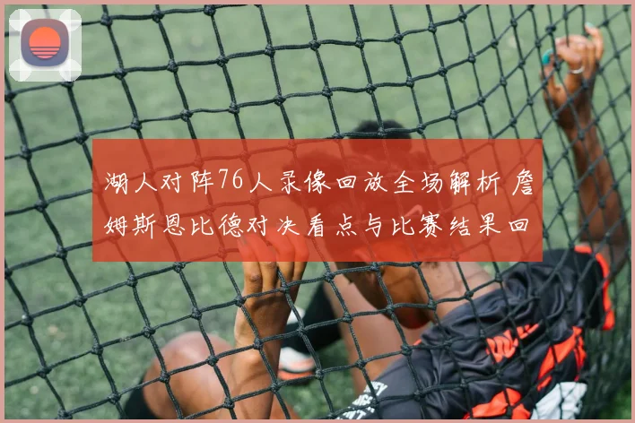 湖人对阵76人录像回放全场解析 詹姆斯恩比德对决看点与比赛结果回顾