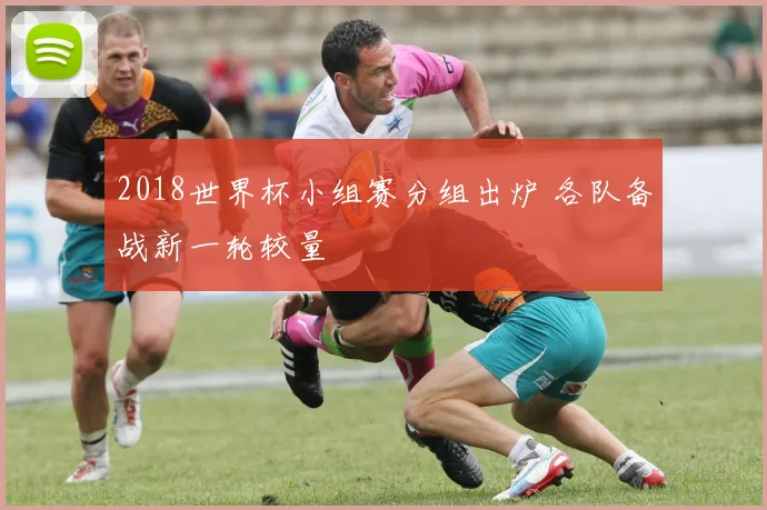 2018世界杯小组赛分组出炉 各队备战新一轮较量