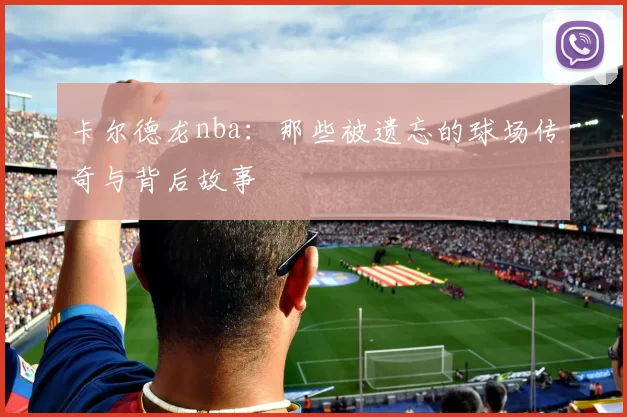 卡尔德龙nba：那些被遗忘的球场传奇与背后故事