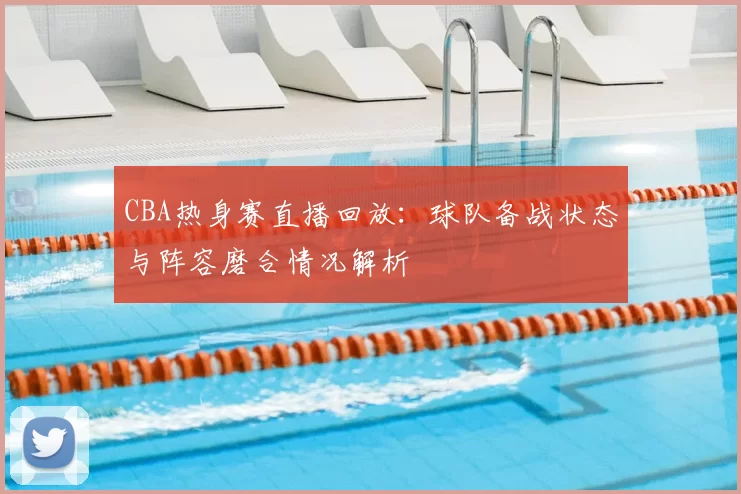 CBA热身赛直播回放：球队备战状态与阵容磨合情况解析