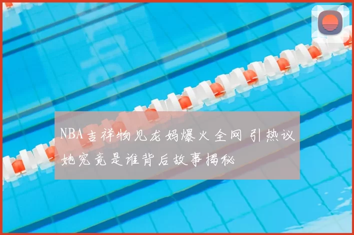 NBA吉祥物见龙妈爆火全网 引热议她究竟是谁背后故事揭秘