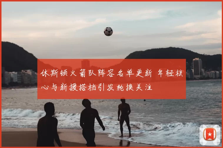 休斯顿火箭队阵容名单更新 年轻核心与新援搭档引发轮换关注