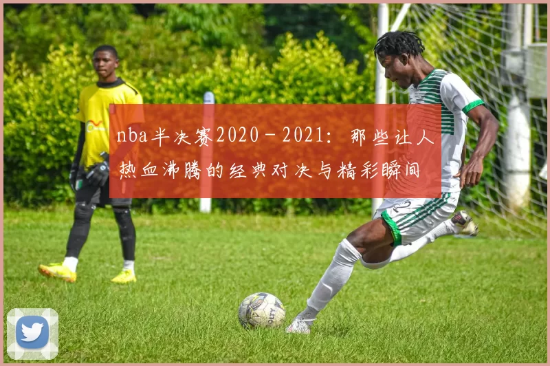 nba半决赛2020 - 2021：那些让人热血沸腾的经典对决与精彩瞬间