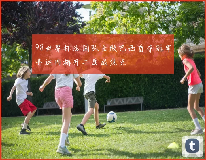 98世界杯法国队击败巴西首夺冠军齐达内梅开二度成焦点
