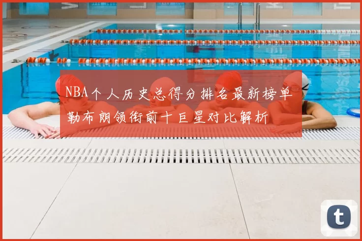 NBA个人历史总得分排名最新榜单 勒布朗领衔前十巨星对比解析