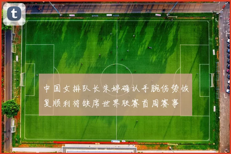 中国女排队长朱婷确认手腕伤势恢复顺利将缺席世界联赛首周赛事