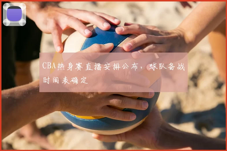 CBA热身赛直播安排公布，球队备战时间表确定