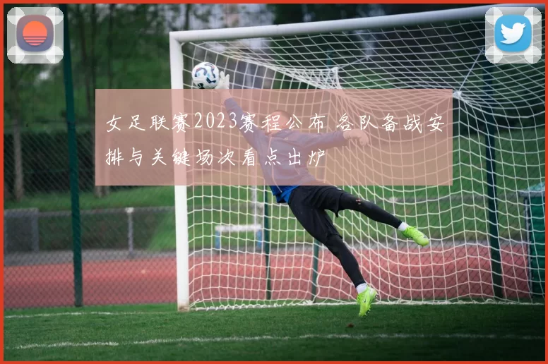女足联赛2023赛程公布 各队备战安排与关键场次看点出炉
