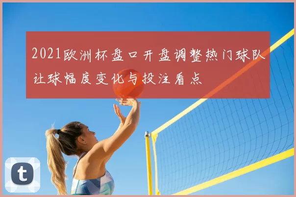 2021欧洲杯盘口开盘调整热门球队让球幅度变化与投注看点