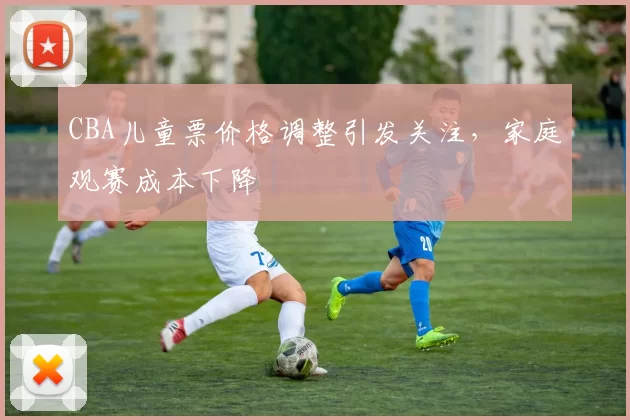 CBA儿童票价格调整引发关注，家庭观赛成本下降