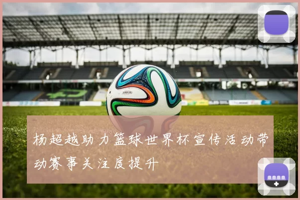 杨超越助力篮球世界杯宣传活动带动赛事关注度提升