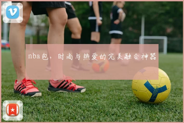nba包，时尚与热爱的完美融合神器