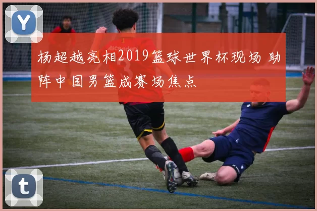 杨超越亮相2019篮球世界杯现场 助阵中国男篮成赛场焦点