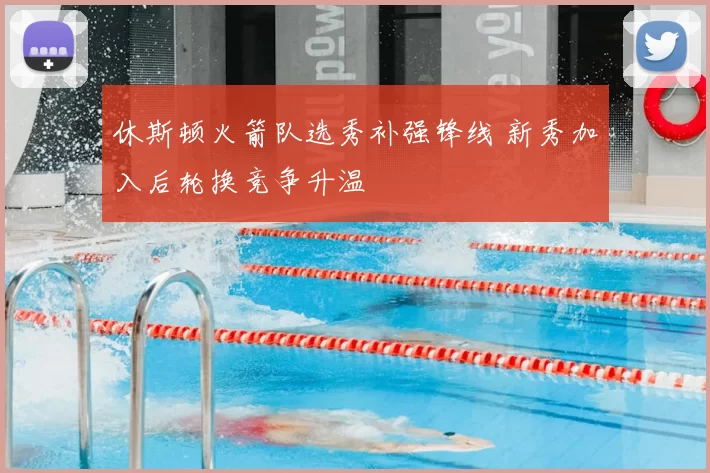 休斯顿火箭队选秀补强锋线 新秀加入后轮换竞争升温