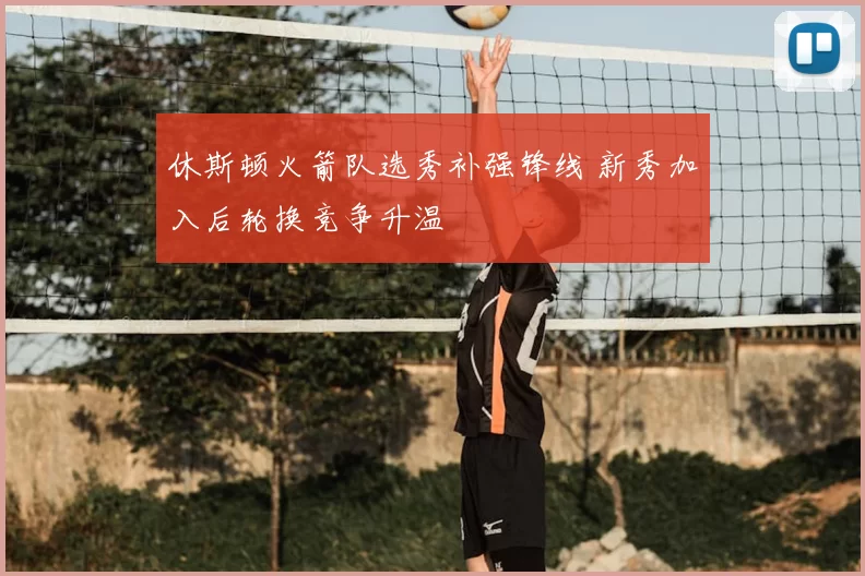 休斯顿火箭队选秀补强锋线 新秀加入后轮换竞争升温