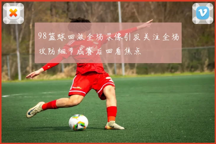 98篮球回放全场录像引发关注全场攻防细节成赛后回看焦点