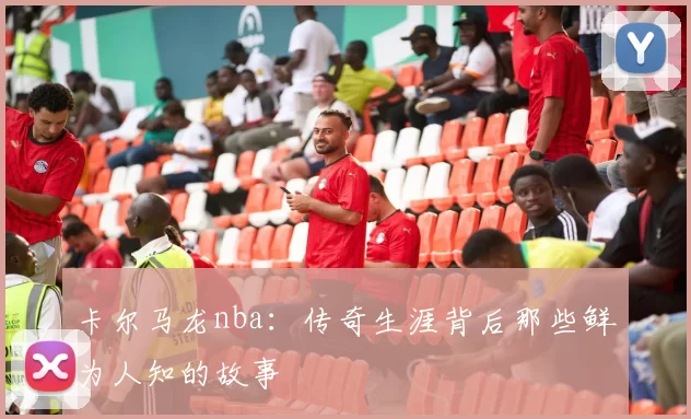 卡尔马龙nba：传奇生涯背后那些鲜为人知的故事
