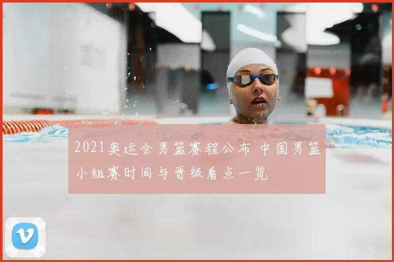 2021奥运会男篮赛程公布 中国男篮小组赛时间与晋级看点一览