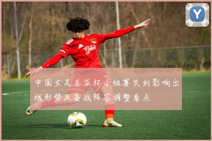 中国女足东亚杯小组赛失利影响出线形势及备战阵容调整看点