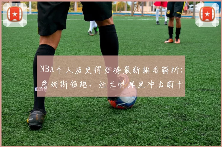 NBA个人历史得分榜最新排名解析：詹姆斯领跑，杜兰特库里冲击前十