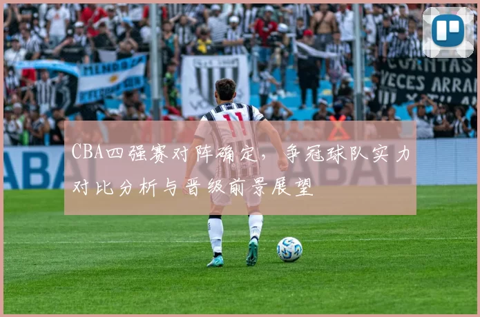 CBA四强赛对阵确定，争冠球队实力对比分析与晋级前景展望