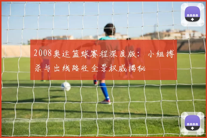 2008奥运篮球赛程深度版：小组搏杀与出线路径全景权威揭秘