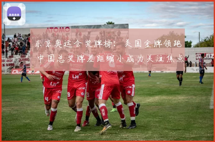 东京奥运会奖牌榜：美国金牌领跑 中国总奖牌差距缩小成为关注焦点