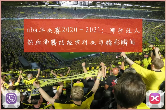 nba半决赛2020 - 2021:那些让人热血沸腾的经典对决与精彩瞬间