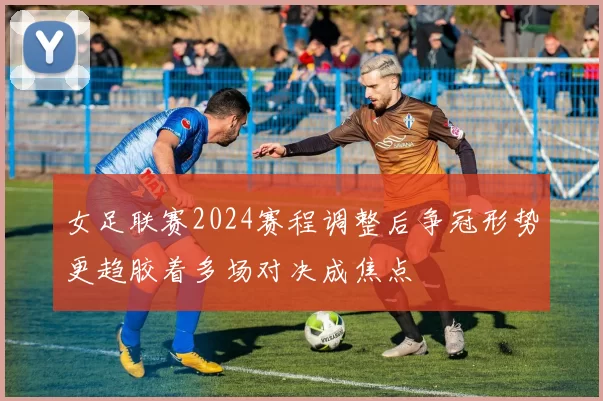 女足联赛2024赛程调整后争冠形势更趋胶着多场对决成焦点