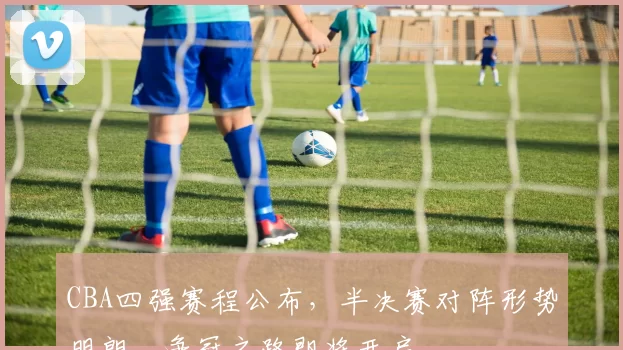 CBA四强赛程公布，半决赛对阵形势明朗，争冠之路即将开启