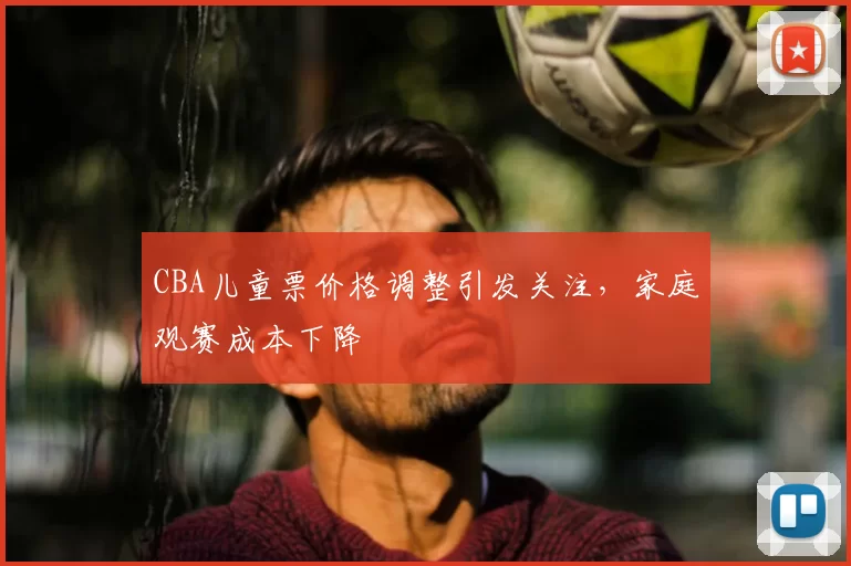CBA儿童票价格调整引发关注，家庭观赛成本下降