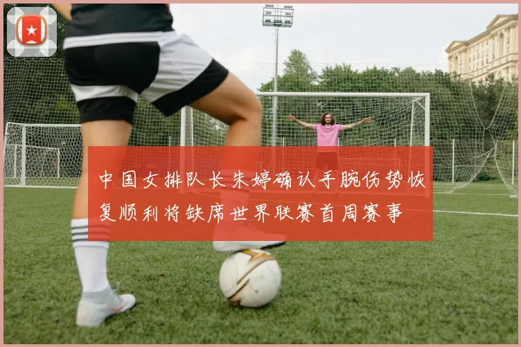 中国女排队长朱婷确认手腕伤势恢复顺利将缺席世界联赛首周赛事