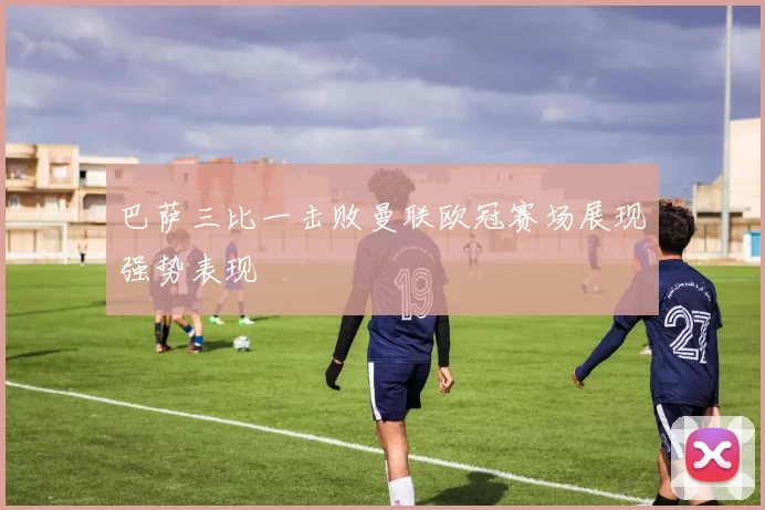 巴萨三比一击败曼联欧冠赛场展现强势表现