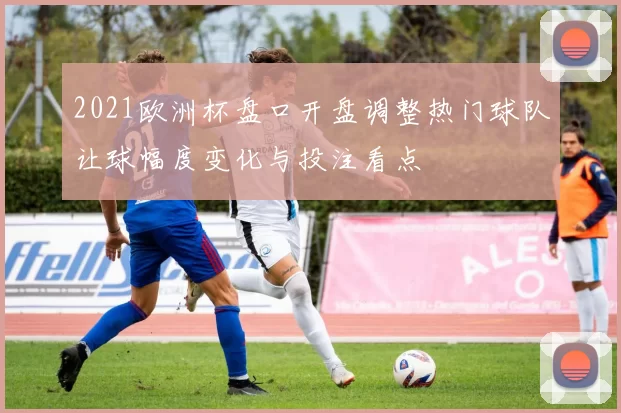 2021欧洲杯盘口开盘调整热门球队让球幅度变化与投注看点