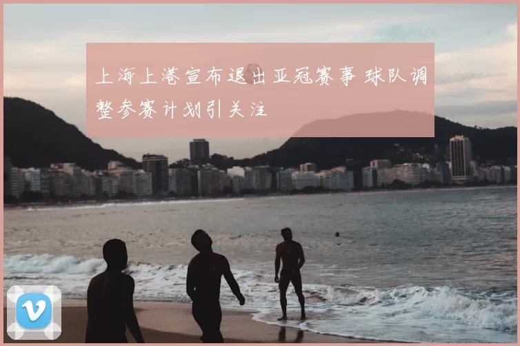 上海上港宣布退出亚冠赛事 球队调整参赛计划引关注