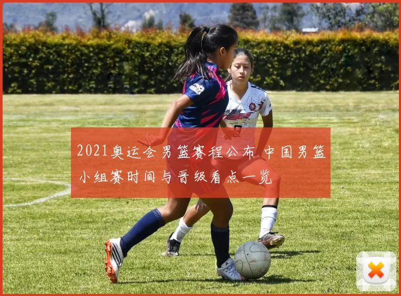 2021奥运会男篮赛程公布 中国男篮小组赛时间与晋级看点一览