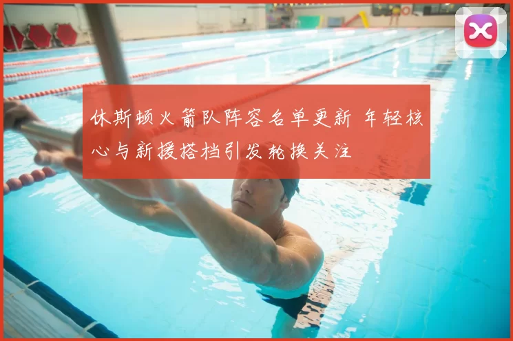 休斯顿火箭队阵容名单更新 年轻核心与新援搭档引发轮换关注