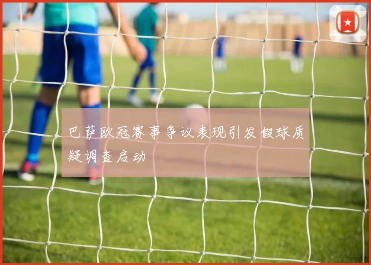 巴萨欧冠赛事争议表现引发假球质疑调查启动